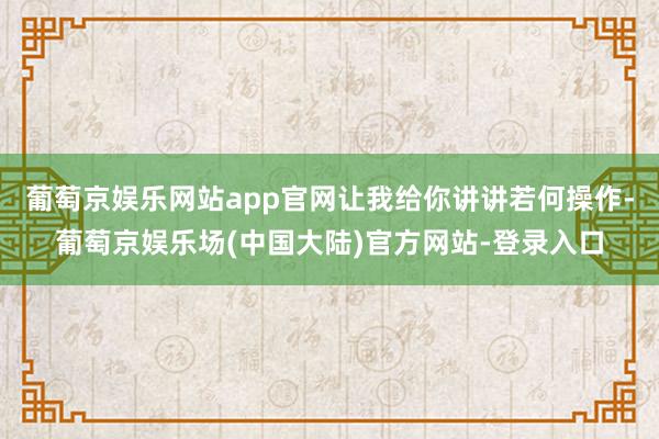 葡萄京娱乐网站app官网让我给你讲讲若何操作-葡萄京娱乐场(中国大陆)官方网站-登录入口