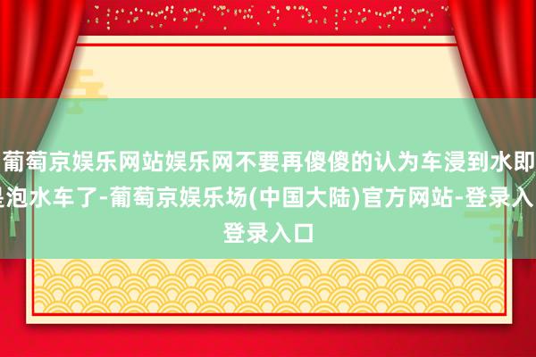 葡萄京娱乐网站娱乐网不要再傻傻的认为车浸到水即是泡水车了-葡萄京娱乐场(中国大陆)官方网站-登录入口