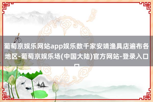 葡萄京娱乐网站app娱乐数千家安靖渔具店遍布各地区-葡萄京娱乐场(中国大陆)官方网站-登录入口