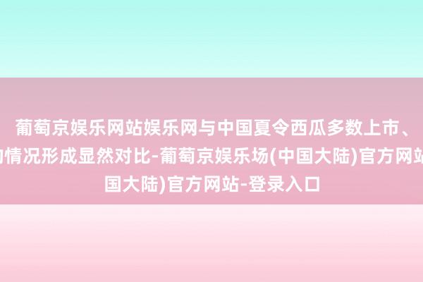 葡萄京娱乐网站娱乐网与中国夏令西瓜多数上市、价钱亲民的情况形成显然对比-葡萄京娱乐场(中国大陆)官方网站-登录入口