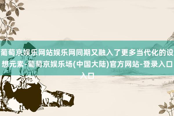 葡萄京娱乐网站娱乐网同期又融入了更多当代化的设想元素-葡萄京娱乐场(中国大陆)官方网站-登录入口