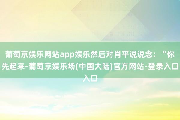 葡萄京娱乐网站app娱乐然后对肖平说说念：“你先起来-葡萄京娱乐场(中国大陆)官方网站-登录入口