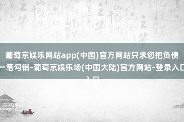 葡萄京娱乐网站app(中国)官方网站只求您把负债一笔勾销-葡萄京娱乐场(中国大陆)官方网站-登录入口