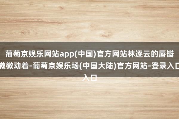 葡萄京娱乐网站app(中国)官方网站林逐云的唇瓣微微动着-葡萄京娱乐场(中国大陆)官方网站-登录入口