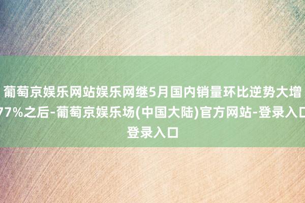 葡萄京娱乐网站娱乐网继5月国内销量环比逆势大增77%之后-葡萄京娱乐场(中国大陆)官方网站-登录入口