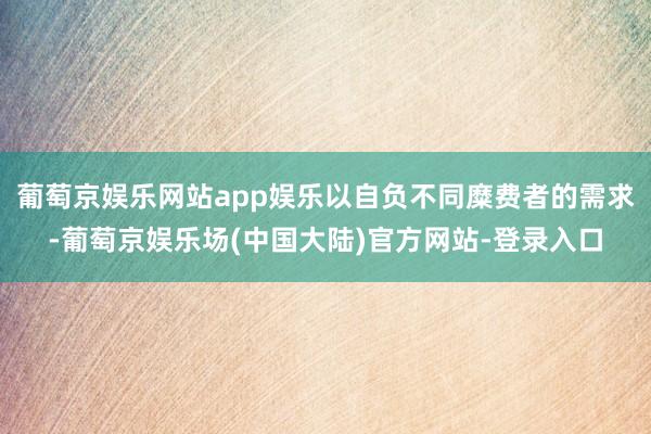 葡萄京娱乐网站app娱乐以自负不同糜费者的需求-葡萄京娱乐场(中国大陆)官方网站-登录入口