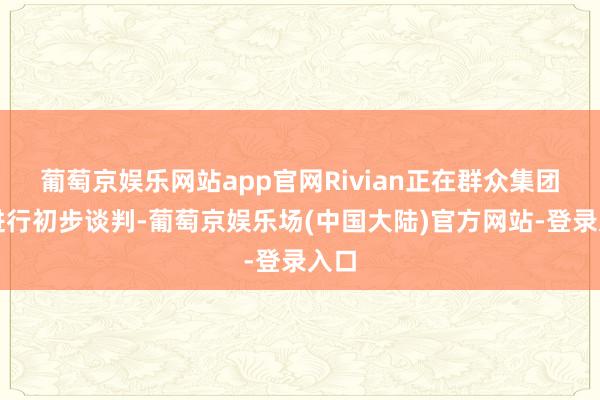 葡萄京娱乐网站app官网Rivian正在群众集团与进行初步谈判-葡萄京娱乐场(中国大陆)官方网站-登录入口