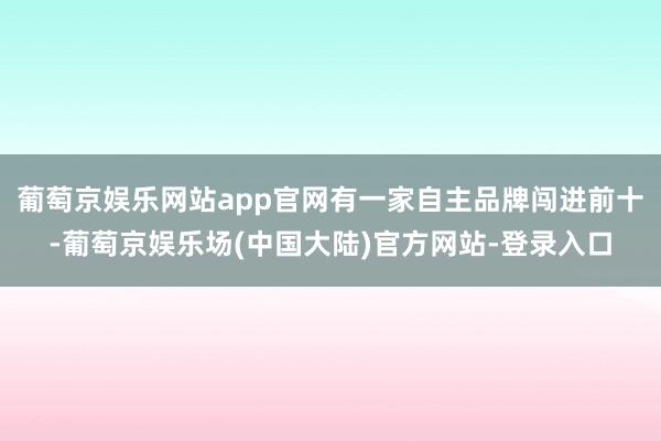 葡萄京娱乐网站app官网有一家自主品牌闯进前十-葡萄京娱乐场(中国大陆)官方网站-登录入口