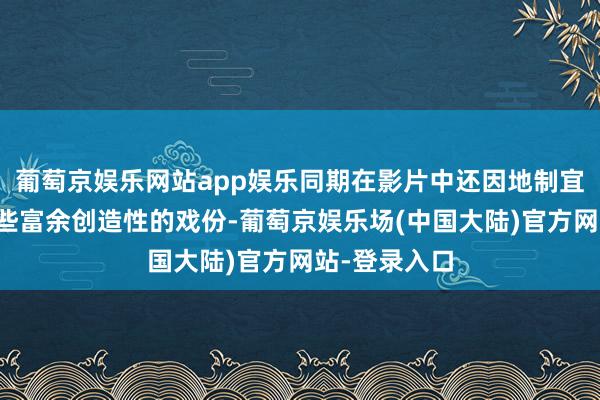 葡萄京娱乐网站app娱乐同期在影片中还因地制宜地联想了一些富余创造性的戏份-葡萄京娱乐场(中国大陆)官方网站-登录入口