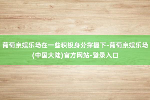 葡萄京娱乐场在一些积极身分撑握下-葡萄京娱乐场(中国大陆)官方网站-登录入口