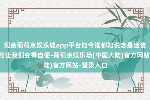 现金葡萄京娱乐城app平台如今谁都知说念是活该的天地射线让我们变得自便-葡萄京娱乐场(中国大陆)官方网站-登录入口