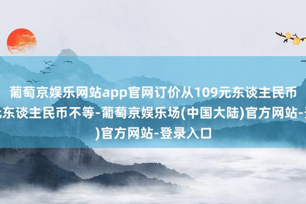 葡萄京娱乐网站app官网订价从109元东谈主民币到728元东谈主民币不等-葡萄京娱乐场(中国大陆)官方网站-登录入口