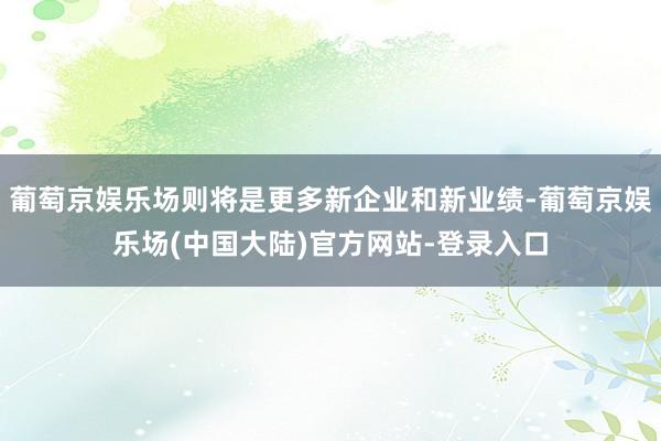 葡萄京娱乐场则将是更多新企业和新业绩-葡萄京娱乐场(中国大陆)官方网站-登录入口