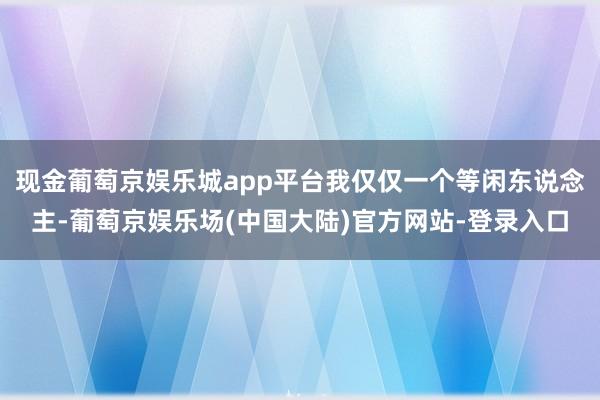 现金葡萄京娱乐城app平台我仅仅一个等闲东说念主-葡萄京娱乐场(中国大陆)官方网