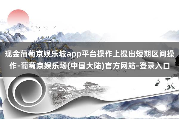 现金葡萄京娱乐城app平台操作上提出短期区间操作-葡萄京娱乐场(中国大陆)官方网站-登录入口