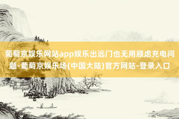 葡萄京娱乐网站app娱乐出远门也无用顾虑充电问题-葡萄京娱乐场(中国大陆)官方网站-登录入口