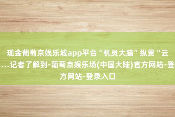 现金葡萄京娱乐城app平台“机灵大脑”纵贯“云霄”……记者了解到-葡萄京娱乐场(中国大陆)官方网站-登录入口