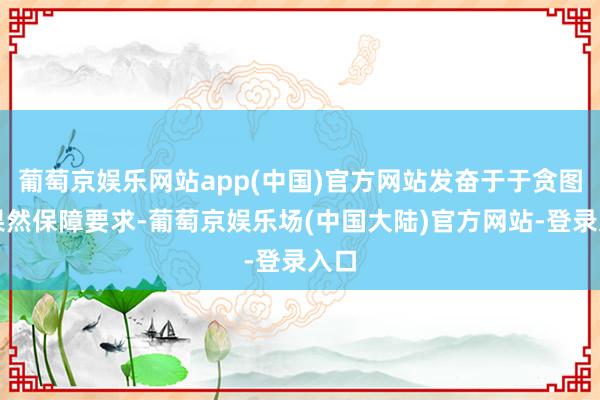 葡萄京娱乐网站app(中国)官方网站发奋于于贪图天果然保障要求-葡萄京娱乐场(中国大陆)官方网站-登录入口