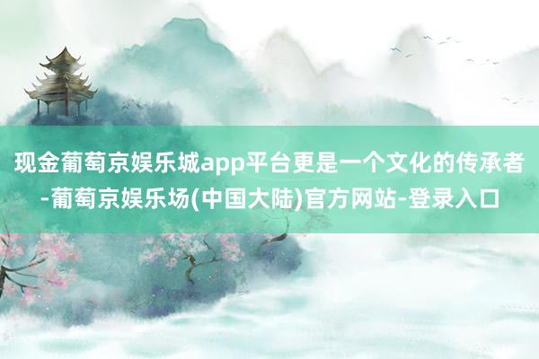 现金葡萄京娱乐城app平台更是一个文化的传承者-葡萄京娱乐场(中国大陆)官方网站-登录入口