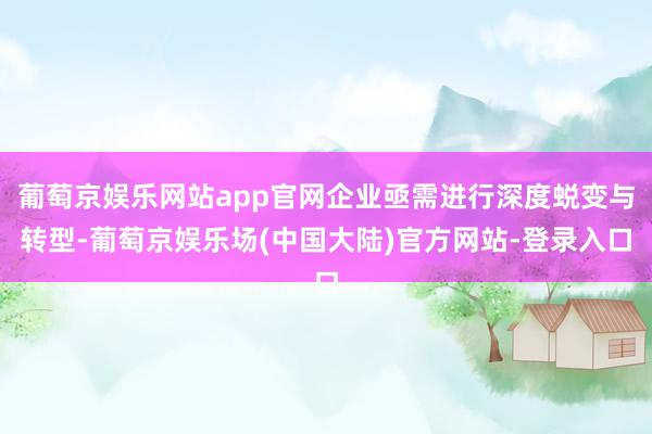 葡萄京娱乐网站app官网企业亟需进行深度蜕变与转型-葡萄京娱乐场(中国大陆)官方网站-登录入口