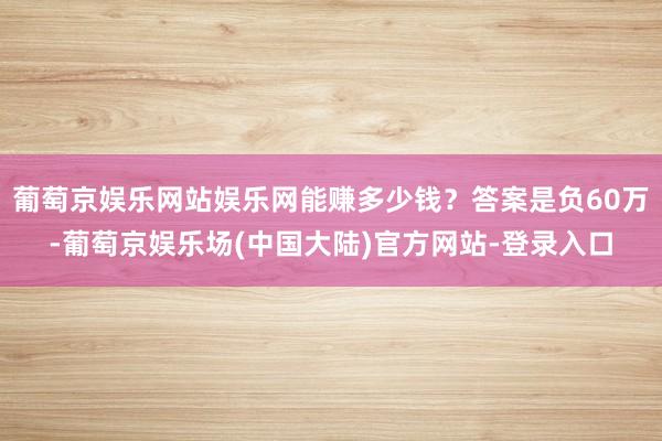 葡萄京娱乐网站娱乐网能赚多少钱？答案是负60万-葡萄京娱乐场(中国大陆)官方网站-登录入口