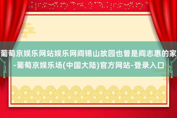 葡萄京娱乐网站娱乐网阎锡山故园也曾是阎志惠的家-葡萄京娱乐场(中国大陆)官方网站-登录入口