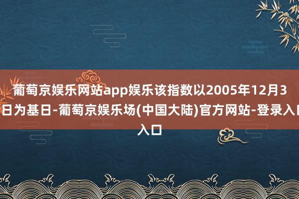 葡萄京娱乐网站app娱乐该指数以2005年12月30日为基日-葡萄京娱乐场(中国大陆)官方网站-登录入口