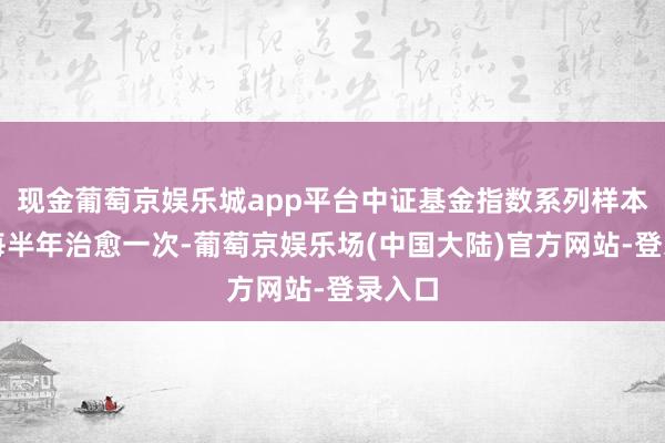 现金葡萄京娱乐城app平台中证基金指数系列样本基金每半年治愈一次-葡萄京娱乐场(中国大陆)官方网站-登录入口