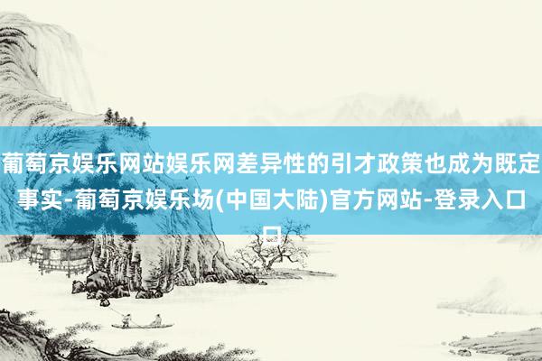 葡萄京娱乐网站娱乐网差异性的引才政策也成为既定事实-葡萄京娱乐场(中国大陆)官方网站-登录入口