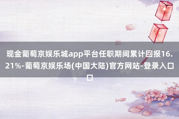 现金葡萄京娱乐城app平台任职期间累计回报16.21%-葡萄京娱乐场(中国大陆)官方网站-登录入口