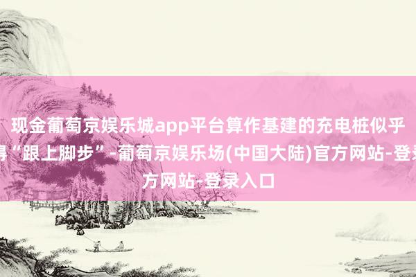 现金葡萄京娱乐城app平台算作基建的充电桩似乎还莫得“跟上脚步”-葡萄京娱乐场(中国大陆)官方网站-登录入口