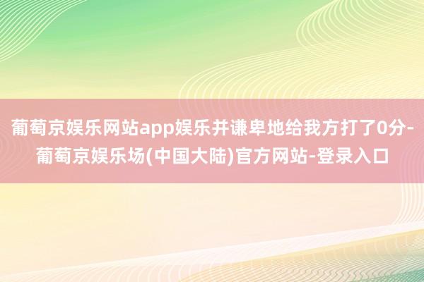 葡萄京娱乐网站app娱乐并谦卑地给我方打了0分-葡萄京娱乐场(中国大陆)官方网站-登录入口