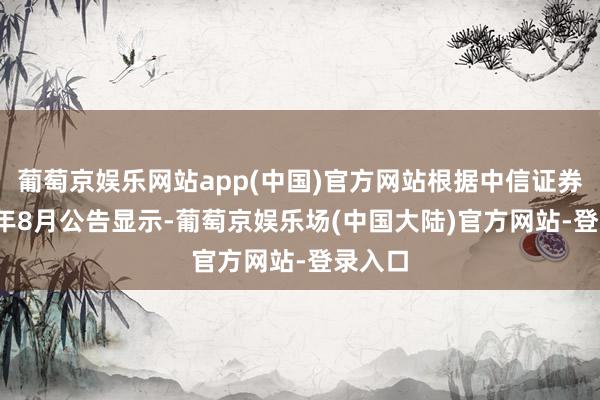 葡萄京娱乐网站app(中国)官方网站根据中信证券2023年8月公告显示-葡萄京娱乐场(中国大陆)官方网站-登录入口