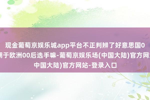 现金葡萄京娱乐城app平台不正判辨了好意思国00后选手逾期于欧洲00后选手嘛-葡萄京娱乐场(中国大陆)官方网站-登录入口