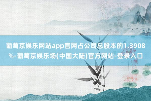 葡萄京娱乐网站app官网占公司总股本的1.3908%-葡萄京娱乐场(中国大陆)官方网站-登录入口