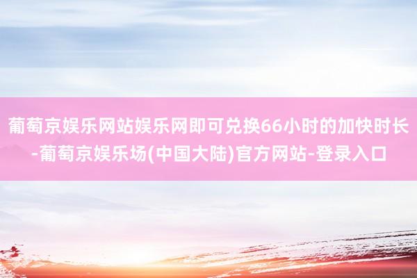 葡萄京娱乐网站娱乐网即可兑换66小时的加快时长-葡萄京娱乐场(中国大陆)官方网站-登录入口