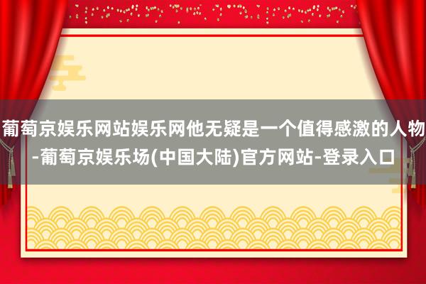 葡萄京娱乐网站娱乐网他无疑是一个值得感激的人物-葡萄京娱乐场(中国大陆)官方网站-登录入口