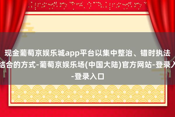 现金葡萄京娱乐城app平台以集中整治、错时执法相结合的方式-葡萄京娱乐场(中国大陆)官方网站-登录入口