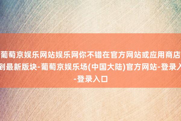 葡萄京娱乐网站娱乐网你不错在官方网站或应用商店找到最新版块-葡萄京娱乐场(中国大陆)官方网站-登录入口