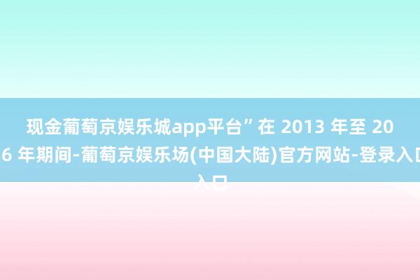 现金葡萄京娱乐城app平台”在 2013 年至 2016 年期间-葡萄京娱乐场(中国大陆)官方网站-登录入口