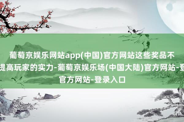 葡萄京娱乐网站app(中国)官方网站这些奖品不仅粗略提高玩家的实力-葡萄京娱乐场(中国大陆)官方网站-登录入口