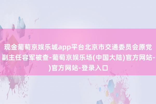 现金葡萄京娱乐城app平台北京市交通委员会原党构成员、副主任容军被查-葡萄京娱乐场(中国大陆)官方网站-登录入口