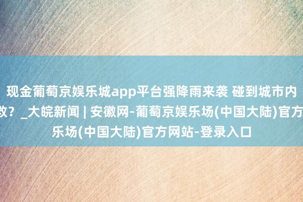 现金葡萄京娱乐城app平台强降雨来袭 碰到城市内涝若何避险自救？_大皖新闻 | 安徽网-葡萄京娱乐场(中国大陆)官方网站-登录入口