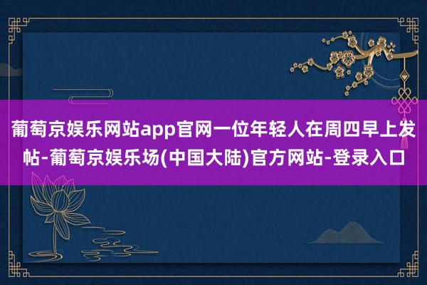 葡萄京娱乐网站app官网一位年轻人在周四早上发帖-葡萄京娱乐场(中国大陆)官方网站-登录入口