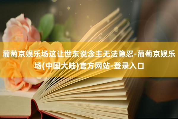 葡萄京娱乐场这让世东说念主无法隐忍-葡萄京娱乐场(中国大陆)官方网站-登录入口