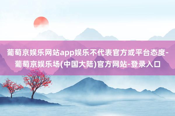 葡萄京娱乐网站app娱乐不代表官方或平台态度-葡萄京娱乐场(中国大陆)官方网站-登录入口