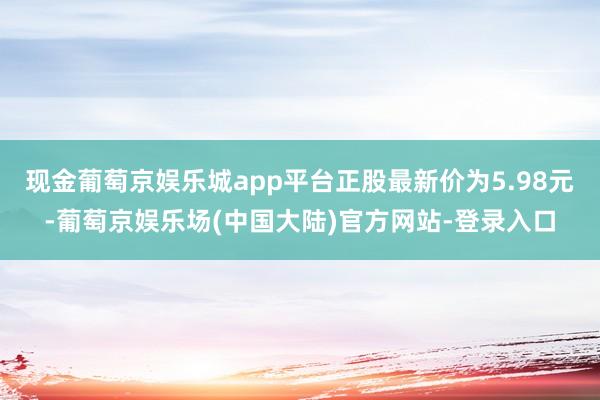 现金葡萄京娱乐城app平台正股最新价为5.98元-葡萄京娱乐场(中国大陆)官方网站-登录入口