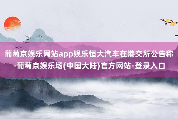 葡萄京娱乐网站app娱乐恒大汽车在港交所公告称-葡萄京娱乐场(中国大陆)官方网站-登录入口