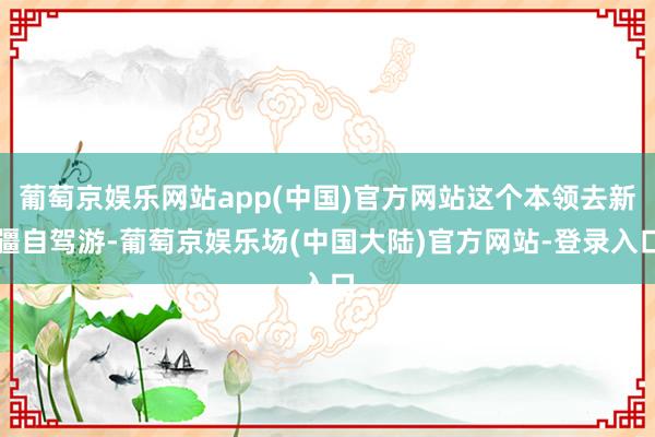 葡萄京娱乐网站app(中国)官方网站这个本领去新疆自驾游-葡萄京娱乐场(中国大陆