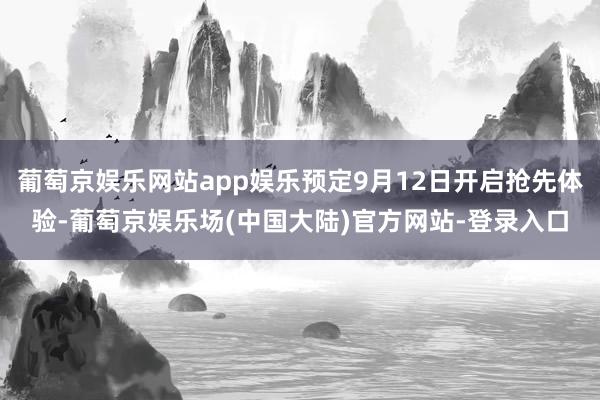 葡萄京娱乐网站app娱乐预定9月12日开启抢先体验-葡萄京娱乐场(中国大陆)官方网站-登录入口